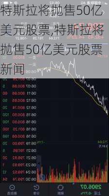 特斯拉将抛售50亿美元股票,特斯拉将抛售50亿美元股票新闻