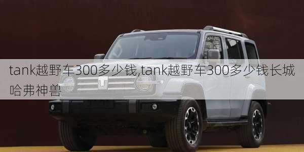 tank越野车300多少钱,tank越野车300多少钱长城哈弗神兽